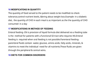 16 MODIFICATONS IN QUANTITY
The quantity of food served to the patient needs to be modified:-to check
tolerance,control nutrient levels, &bring about weight loss.Example- in a diabetic
diet, the quantity of CHO in each meal is as important as the the quantity of CHO
consumed in a day
17 MODIFICATIONS IN METHOD OF FEEDING
Enteral feeding- EN is provision of liquid formula diet delivered via a feeding tube
is the method for patients with a functional GI tract who requires NS.Enteral
feeding is required when oral feeding is not possible.Parenteral feeding-
parenteral fluids contain water, glucose, amino acids, fatty acids, minerals, &
vitamins to meet the individual need for all nutrients.These fluids are given
through the peripheral & central veins.
18 DIETS FOR COMMON DISORDERS
 