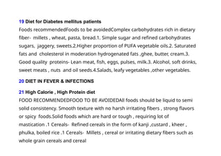 19 Diet for Diabetes mellitus patients
Foods recommendedFoods to be avoidedComplex carbohydrates rich in dietary
fiber- millets , wheat, pasta, bread.1. Simple sugar and refined carbohydrates
sugars, jaggery, sweets.2.Higher proportion of PUFA vegetable oils.2. Saturated
fats and cholesterol in moderation hydrogenated fats ,ghee, butter, cream.3.
Good quality proteins- Lean meat, fish, eggs, pulses, milk.3. Alcohol, soft drinks,
sweet meats , nuts and oil seeds.4.Salads, leafy vegetables ,other vegetables.
20 DIET IN FEVER & INFECTIONS
21 High Calorie , High Protein diet
FOOD RECOMMENDEDFOOD TO BE AVOIDEDAll foods should be liquid to semi
solid consistency. Smooth texture with no harsh irritating fibers , strong flavors
or spicy foods.Solid foods which are hard or tough , requiring lot of
mastication .1 Cereals- Refined cereals in the form of kanji ,custard , kheer ,
phulka, boiled rice .1 Cereals- Millets , cereal or irritating dietary fibers such as
whole grain cereals and cereal
 
