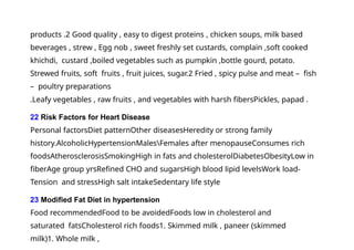 products .2 Good quality , easy to digest proteins , chicken soups, milk based
beverages , strew , Egg nob , sweet freshly set custards, complain ,soft cooked
khichdi, custard ,boiled vegetables such as pumpkin ,bottle gourd, potato.
Strewed fruits, soft fruits , fruit juices, sugar.2 Fried , spicy pulse and meat – fish
– poultry preparations
.Leafy vegetables , raw fruits , and vegetables with harsh fibersPickles, papad .
22 Risk Factors for Heart Disease
Personal factorsDiet patternOther diseasesHeredity or strong family
history.AlcoholicHypertensionMalesFemales after menopauseConsumes rich
foodsAtherosclerosisSmokingHigh in fats and cholesterolDiabetesObesityLow in
fiberAge group yrsRefined CHO and sugarsHigh blood lipid levelsWork load-
Tension and stressHigh salt intakeSedentary life style
23 Modified Fat Diet in hypertension
Food recommendedFood to be avoidedFoods low in cholesterol and
saturated fatsCholesterol rich foods1. Skimmed milk , paneer (skimmed
milk)1. Whole milk ,
 
