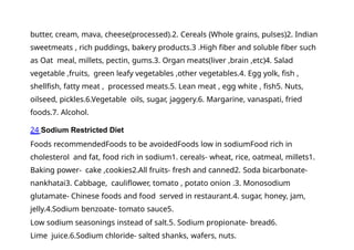 butter, cream, mava, cheese(processed).2. Cereals (Whole grains, pulses)2. Indian
sweetmeats , rich puddings, bakery products.3 .High fiber and soluble fiber such
as Oat meal, millets, pectin, gums.3. Organ meats(liver ,brain ,etc)4. Salad
vegetable ,fruits, green leafy vegetables ,other vegetables.4. Egg yolk, fish ,
shellfish, fatty meat , processed meats.5. Lean meat , egg white , fish5. Nuts,
oilseed, pickles.6.Vegetable oils, sugar, jaggery.6. Margarine, vanaspati, fried
foods.7. Alcohol.
24 Sodium Restricted Diet
Foods recommendedFoods to be avoidedFoods low in sodiumFood rich in
cholesterol and fat, food rich in sodium1. cereals- wheat, rice, oatmeal, millets1.
Baking power- cake ,cookies2.All fruits- fresh and canned2. Soda bicarbonate-
nankhatai3. Cabbage, cauliflower, tomato , potato onion .3. Monosodium
glutamate- Chinese foods and food served in restaurant.4. sugar, honey, jam,
jelly.4.Sodium benzoate- tomato sauce5.
Low sodium seasonings instead of salt.5. Sodium propionate- bread6.
Lime juice.6.Sodium chloride- salted shanks, wafers, nuts.
 