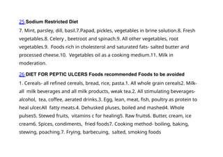 25 Sodium Restricted Diet
7. Mint, parsley, dill, basil.7.Papad, pickles, vegetables in brine solution.8. Fresh
vegetables.8. Celery , beetroot and spinach.9. All other vegetables, root
vegetables.9. Foods rich in cholesterol and saturated fats- salted butter and
processed cheese.10. Vegetables oil as a cooking medium.11. Milk in
moderation.
26 DIET FOR PEPTIC ULCERS Foods recommended Foods to be avoided
1. Cereals- all refined cereals, bread, rice, pasta.1. All whole grain cereals2. Milk-
all milk beverages and all milk products, weak tea.2. All stimulating beverages-
alcohol, tea, coffee, aerated drinks.3. Egg, lean, meat, fish, poultry as protein to
heal ulcer.All fatty meats.4. Dehusked pluses, boiled and mashed4. Whole
pulses5. Stewed fruits, vitamins c for healing5. Raw fruits6. Butter, cream, ice
cream6. Spices, condiments, fried foods7. Cooking method- boiling, baking,
stewing, poaching.7. Frying, barbecuing, salted, smoking foods
 