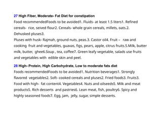 27 High Fiber, Moderate- Fat Diet for constipation
Food recommendedFoods to be avoided1. Fluids- at least 1.5 liters1. Refined
cereals- rice, seived flour2. Cereals- whole grain cereals, millets, oats.2.
Dehusked pluses3.
Pluses with husk- Rajmah, ground nuts, peas.3. Castor oil4. Fruit – raw and
cooking fruit and vegetables, guavas, figs, pears, apple, citrus fruits.5.Milk, butter
milk, butter, ghee6.Soup , tea, coffee7. Green leafy vegetable, salads use fruits
and vegetables with edible skin and peel.
28 High- Protein, High Carbohydrate, Low to moderate fats diet
Foods recommendedFoods to be avoided1. Nutrition beverages1. Strongly
flavored vegetables2. Soft- cooked cereals and pluses2. Fried foods3. Fruits3.
Food with high- fat content4. Vegetables4. Nuts and oilseeds5. Milk and meat
products5. Rich desserts and pastries6. Lean meat, fish, poultry6. Spicy and
highly seasoned foods7. Egg, jam, jelly, sugar, simple desserts.
 