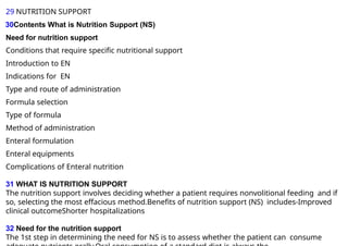 29 NUTRITION SUPPORT
30Contents What is Nutrition Support (NS)
Need for nutrition support
Conditions that require specific nutritional support
Introduction to EN
Indications for EN
Type and route of administration
Formula selection
Type of formula
Method of administration
Enteral formulation
Enteral equipments
Complications of Enteral nutrition
31 WHAT IS NUTRITION SUPPORT
The nutrition support involves deciding whether a patient requires nonvolitional feeding and if
so, selecting the most effacious method.Benefits of nutrition support (NS) includes-Improved
clinical outcomeShorter hospitalizations
32 Need for the nutrition support
The 1st step in determining the need for NS is to assess whether the patient can consume
 
