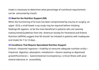 intake is necessary to determine what percentage of nutritional requirements
can be consumed by mouth.
33 Need for the Nutrition Support (NS)
When the functioning of GI tract has been compromised by trauma or surgery, an
upper GI & a small bowel x-ray study may be required before initiating
feedings.NS appears to be the most beneficial in patients who are severely
malnourished.Guidelines from the American Society for Parenteral and Enteral
Nutrition (ASPEN) suggest that NS should be initiated in patients with inadequate
oral intake for 7 to 14 days .
34 Conditions That Require Specialized Nutrition Support
Enteral—Impaired ingestion—Inability to consume adequate nutrition orally—
Impaired digestion, absorption, metabolism—Severe wasting or depressed
growthParenteral— Gastrointestinal incompetency—critical illness with poor
enteral tolerance or accessibility
 