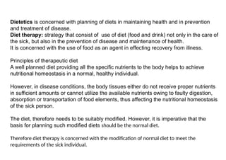 Dietetics is concerned with planning of diets in maintaining health and in prevention
and treatment of disease.
Diet therapy: strategy that consist of use of diet (food and drink) not only in the care of
the sick, but also in the prevention of disease and maintenance of health.
It is concerned with the use of food as an agent in effecting recovery from illness.
Principles of therapeutic diet
A well planned diet providing all the specific nutrients to the body helps to achieve
nutritional homeostasis in a normal, healthy individual.
However, in disease conditions, the body tissues either do not receive proper nutrients
in sufficient amounts or cannot utilize the available nutrients owing to faulty digestion,
absorption or transportation of food elements, thus affecting the nutritional homeostasis
of the sick person.
The diet, therefore needs to be suitably modified. However, it is imperative that the
basis for planning such modified diets should be the normal diet.
Therefore diet therapy is concerned with the modification of normal diet to meet the
requirements of the sick individual.
 