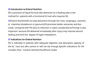 35 Introduction to Enteral Nutrition
EN is provision of liquid formula diet delivered via a feeding tube is the
method for patients with a functional GI tract who requires NS.
36Enteral NutritionNS via tube placement through the nose, esophagus, stomach,
or intestines (duodenum or jejunum).EN promotes better outcomes and less
costly compared with PN (due to reduction in septic complications)Timings is also
important because EN delivered immediately after injury may improve wound
healing and limit the degree of hyper-metabolism.
37 Indications for Enteral Nutrition
EN is indicated in patients with adequate digestive and absorptive capacity of
the GI tract but who cannot or will not eat enough.Specific indications for EN
includes:-Poor nutrient retentionInsufficient intake
 