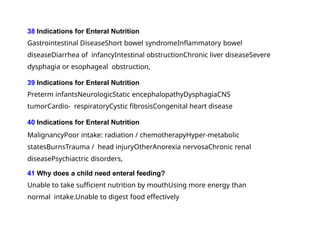 38 Indications for Enteral Nutrition
Gastrointestinal DiseaseShort bowel syndromeInflammatory bowel
diseaseDiarrhea of infancyIntestinal obstructionChronic liver diseaseSevere
dysphagia or esophageal obstruction,
39 Indications for Enteral Nutrition
Preterm infantsNeurologicStatic encephalopathyDysphagiaCNS
tumorCardio- respiratoryCystic fibrosisCongenital heart disease
40 Indications for Enteral Nutrition
MalignancyPoor intake: radiation / chemotherapyHyper-metabolic
statesBurnsTrauma / head injuryOtherAnorexia nervosaChronic renal
diseasePsychiactric disorders,
41 Why does a child need enteral feeding?
Unable to take sufficient nutrition by mouthUsing more energy than
normal intake.Unable to digest food effectively
 