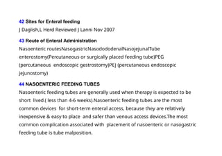 42 Sites for Enteral feeding
J Daglish,L Herd Reviewed J Lanni Nov 2007
43 Route of Enteral Administration
Nasoenteric routesNasogastricNasodododenalNasojejunalTube
enterostomy(Percutaneous or surgically placed feeding tube)PEG
(percutaneous endoscopic gestrostomy)PEJ (percutaneous endoscopic
jejunostomy)
44 NASOENTERIC FEEDING TUBES
Nasoenteric feeding tubes are generally used when therapy is expected to be
short lived.( less than 4-6 weeks).Nasoenteric feeding tubes are the most
common devices for short-term enteral access, because they are relatively
inexpensive & easy to place and safer than venous access devices.The most
common complication associated with placement of nasoenteric or nasogastric
feeding tube is tube malposition.
 