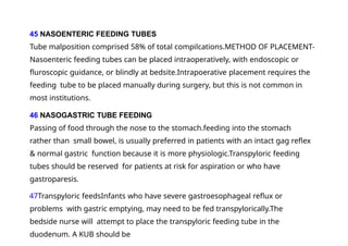 45 NASOENTERIC FEEDING TUBES
Tube malposition comprised 58% of total compilcations.METHOD OF PLACEMENT-
Nasoenteric feeding tubes can be placed intraoperatively, with endoscopic or
fluroscopic guidance, or blindly at bedsite.Intrapoerative placement requires the
feeding tube to be placed manually during surgery, but this is not common in
most institutions.
46 NASOGASTRIC TUBE FEEDING
Passing of food through the nose to the stomach.feeding into the stomach
rather than small bowel, is usually preferred in patients with an intact gag reflex
& normal gastric function because it is more physiologic.Transpyloric feeding
tubes should be reserved for patients at risk for aspiration or who have
gastroparesis.
47Transpyloric feedsInfants who have severe gastroesophageal reflux or
problems with gastric emptying, may need to be fed transpylorically.The
bedside nurse will attempt to place the transpyloric feeding tube in the
duodenum. A KUB should be
 