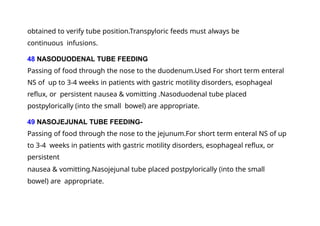 obtained to verify tube position.Transpyloric feeds must always be
continuous infusions.
48 NASODUODENAL TUBE FEEDING
Passing of food through the nose to the duodenum.Used For short term enteral
NS of up to 3-4 weeks in patients with gastric motility disorders, esophageal
reflux, or persistent nausea & vomitting .Nasoduodenal tube placed
postpylorically (into the small bowel) are appropriate.
49 NASOJEJUNAL TUBE FEEDING-
Passing of food through the nose to the jejunum.For short term enteral NS of up
to 3-4 weeks in patients with gastric motility disorders, esophageal reflux, or
persistent
nausea & vomitting.Nasojejunal tube placed postpylorically (into the small
bowel) are appropriate.
 