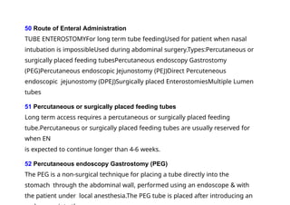 50 Route of Enteral Administration
TUBE ENTEROSTOMYFor long term tube feedingUsed for patient when nasal
intubation is impossibleUsed during abdominal surgery.Types:Percutaneous or
surgically placed feeding tubesPercutaneous endoscopy Gastrostomy
(PEG)Percutaneous endoscopic Jejunostomy (PEJ)Direct Percuteneous
endoscopic jejunostomy (DPEJ)Surgically placed EnterostomiesMultiple Lumen
tubes
51 Percutaneous or surgically placed feeding tubes
Long term access requires a percutaneous or surgically placed feeding
tube.Percutaneous or surgically placed feeding tubes are usually reserved for
when EN
is expected to continue longer than 4-6 weeks.
52 Percutaneous endoscopy Gastrostomy (PEG)
The PEG is a non-surgical technique for placing a tube directly into the
stomach through the abdominal wall, performed using an endoscope & with
the patient under local anesthesia.The PEG tube is placed after introducing an
 