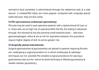 stomach.A local anesthetic is administered through the abdominal wall, & a stab
wound is created.PEG tubes are more popular compared with surgically placed
tubes because they are less costly.
53 PEJ (percutaneous endoscopic jejunostomy)
PEJ tube may be used in post-operative patients with a dysfunctional GI tract or
in those who are at high risk of aspiration.With the PEJ, the tubing is advanced
through the stomach & into the proximal small intestine.Used – who have
gastroesophageal reflux & are at risk for aspiration.However, this procedure
require higher degree of skill & carries greater risk.
54 Surgically placed enterostomies
Surgical gastrostomies & jejunostomies are placed in patients requiring EN who
are undergoing a sugical procedure or in whom endoscopic & radiologic
techniques are not possible.The simplest surgical procedures for placing a
gastrostomy tube are the stamm & witzel technique.A Witzele jejunostomy &
needle catheter jejuostomy (
 