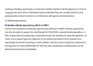 creating a feeding opening by a small-bore needle insertion into the jejunum at time of
surgery) are short term small bowel access methods.They are usually used for early
postoperative enteral nutrition in combination with gastric decompression.
55 Witzele jejunostomy
56 Needle catheter jejunostomy (NCJ) or DPEJ
A Direct Percuteneous endoscopic jejunostomy (DPEJ )or needle catheter jejuostomy
can also be used to assess the small bowel for EN.A DPEJ is placed endoscopivally as a
PEG, except that the endoscope is passed through the duodenum, past the ligament of
Trietz, into a loop of jejunum adjacent to the abdominal wall.An NCJ is placed intra-
operatively & involves inserting a small catheter into the lumen of jejunum proximal to
the ligament of Trietz.ADVAVTAGE OF NCJ-Has low complication rateNutrients can be
administered almost immediately.
 
