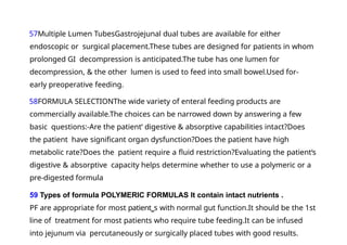 57Multiple Lumen TubesGastrojejunal dual tubes are available for either
endoscopic or surgical placement.These tubes are designed for patients in whom
prolonged GI decompression is anticipated.The tube has one lumen for
decompression, & the other lumen is used to feed into small bowel.Used for-
early preoperative feeding.
58FORMULA SELECTIONThe wide variety of enteral feeding products are
commercially available.The choices can be narrowed down by answering a few
basic questions:-Are the patient‘ digestive & absorptive capabilities intact?Does
the patient have significant organ dysfunction?Does the patient have high
metabolic rate?Does the patient require a fluid restriction?Evaluating the patient‘s
digestive & absorptive capacity helps determine whether to use a polymeric or a
pre-digested formula
59 Types of formula POLYMERIC FORMULAS It contain intact nutrients .
PF are appropriate for most patient‗s with normal gut function.It should be the 1st
line of treatment for most patients who require tube feeding.It can be infused
into jejunum via percutaneously or surgically placed tubes with good results.
 