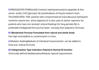 60PREDIGESTED FORMULASIt Contains hydrolyzed proteins (peptides & free
amino acids), CHO (glucose), fat (combinations of long & medium chain
TG‘s).INDICATED FOR- patients with compromised GI tracts.Because hydrolyzed
nutrients require less active digestion.It is also used as starter regimens for
patients who have not received enteral feedings for long periods.NCJ is
preferable.Predigested formula has lower viscosity than polymeric formulas.
61 Blenderized Formula Formulated from natural and whole foods
Has high viscosityRisk to contamination is more.
62Modular feedingModules of individual macronutrient- can be added to
food and enteral formulas
63 Categorization Type Indication Polymeric Normal GI function
Chemically defined MalabsorptionModular Special requirements
 