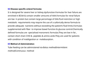 64 Disease specific enteral formulas
It is designed for severe liver or kidney dysfunction.Formulas for liver failure are
enriched in BCAA & contain smaller amounts of AAA.Formulas for renal failure
are low in protein but contain large percentage of EAA.Fluid restrction or high
metobolic requirements may require the use of a callorically dense formula to
provide adequate nutrients without exceeding the patient‘s fluid limits.Formulas
supplemented with fiber to improve bowel function & glucose control.Chemically
defined formulas are specialised monomeric formulas.They are low in fat ,
contain short chain CHO & peptides & amino acids.They are used for patients
with condition of maldigestion or malabsorption.
65 Method of Administration
Tube feeding can be administered via-Bolus methodIntermittent
methodContinuous method
 
