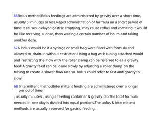 66Bolus methodBolus feedings are administered by gravity over a short time,
usually 5 minutes or less.Rapid administration of formula on a short period of
time.It causes delayed gastric emptying, may cause reflux and vomiting.It would
be like receiving a dose, then waiting a certain number of hours and taking
another dose.
67A bolus would be if a syringe or small bag were filled with formula and
allowed to drain in without restriction.Using a bag with tubing attached would
and restricting the flow with the roller clamp can be referred to as a gravity
feed.A gravity feed can be done slowly by adjusting a roller clamp on the
tubing to create a slower flow rate so bolus could refer to fast and gravity to
slow.
68 Intermittent methodIntermittent feeding are administered over a longer
period of time
, usually minutes , using a feeding container & gravity dip.The total formula
needed in one day is divided into equal portions.The bolus & intermittent
methods are usually reserved for gastric feeding.
 