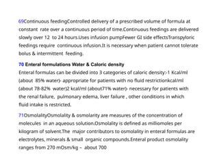 69Continuous feedingControlled delivery of a prescribed volume of formula at
constant rate over a continuous period of time.Continuous feedings are delivered
slowly over 12 to 24 hours.Uses infusion pumpFewer GI side effectsTranspyloric
feedings require continuous infusion.It is necessary when patient cannot tolerate
bolus & intermittent feeding.
70 Enteral formulations Water & Caloric density
Enteral formulas can be divided into 3 categories of caloric density:-1 Kcal/ml
(about 85% water)- appropriate for patients with no fluid restrictionkcal/ml
(about 78-82% water)2 kcal/ml (about71% water)- necessary for patients with
the renal failure, pulmonary edema, liver failure , other conditions in which
fluid intake is restricted.
71OsmolalityOsmolality & osmolarity are measures of the concentration of
molecules in an aqueous solution.Osmolality is defined as milliomoles per
kilogram of solvent.The major contributors to osmolality in enteral formulas are
electrolytes, minerals & small organic compounds.Enteral product osmolality
ranges from 270 mOsm/kg – about 700
 