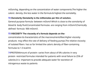 mOsm/kg, depending on the concentration of water components.The higher the
caloric density, the less water in the formula & highest the osmolality.
72 Osmolarity Osmolarity is the milliomoles per litre of solution.
General purpose formula- between mOsm/l Which is close to the osmolarity of
blood & body fluid.Concentrated formulas- are ranging from mOsm/l.Chemically
defined formula- 900 mOsm/l.
73 VISCOSITY The viscosity of a formula depends on the-
concentration & characteristics of the macronutrientsfiber.Higher viscosity
products may effect the rate of delivery of feeding pumps.The relative viscosity
of isolated fibers has so far limited the caloric density of fiber-containing
formulas to 1.5 kcal/ml.
74PROTEINAmount of protein- varies from about of 6% calories in very
protein restricted formulas intended for patients with renal failure to 25% of
calories.It is important to provide adequate water for excretion of
nitrogenous waste to patients
 