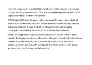 receiving high protein formulas.Determination of protein quality is a complex
process involving –assessment of the amino acid profileprotein & amino acid
digestibilityeffects of other components.
75AMINO ACIDSEnteral formulas called elementral formulas have individual
amino acids as their sole source of protein.Elementral formulas are the most
expensive products & have the highest osmolality.Their use is usually
restricted to tube feeding because of the unpleasant odor & taste.
76PEPTIDESPeptides based enteral formulas contain protein that has been
partially hydrolyzed to mixtures of peptides of varying chain lengths.Absorption
may be improved with peptides compared with amino acids and intact
proteins.Useful in patients with inadequate digestive enzymes, short bowel
syndrome ,or other forms of mal-absorption.
 