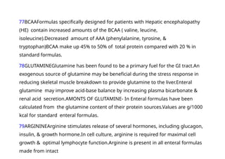77BCAAFormulas specifically designed for patients with Hepatic encephalopathy
(HE) contain increased amounts of the BCAA ( valine, leucine,
isoleucine).Decreased amount of AAA (phenylalanine, tyrosine, &
tryptophan)BCAA make up 45% to 50% of total protein compared with 20 % in
standard formulas.
78GLUTAMINEGlutamine has been found to be a primary fuel for the GI tract.An
exogenous source of glutamine may be beneficial during the stress response in
reducing skeletal muscle breakdown to provide glutamine to the liver.Enteral
glutamine may improve acid-base balance by increasing plasma bicarbonate &
renal acid secretion.AMONTS OF GLUTAMINE- In Enteral formulas have been
calculated from the glutamine content of their protein sources.Values are g/1000
kcal for standard enteral formulas.
79ARGININEArginine stimulates release of several hormones, including glucagon,
insulin, & growth hormone.In cell culture, arginine is required for maximal cell
growth & optimal lymphocyte function.Arginine is present in all enteral formulas
made from intact
 