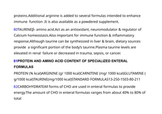 proteins.Additional arginine is added to several formulas intended to enhance
immune function .It is also available as a powdered supplement.
80TAURINEβ- amino acid.Act as an antioxidant, neuromodulator & regulator of
Calcium homeostasis.Also important for immune function & inflammatory
response.Although taurine can be synthesized in liver & brain, dietary sources
provide a significant portion of the body‘s taurine.Plasma taurine levels are
elevated in renal failure or decreased in trauma, sepsis, or cancer.
81PROTEIN AND AMINO ACID CONTENT OF SPECIALIZED ENTERAL
FORMULAS
PROTEIN (% kcal)ARGININE (g/ 1000 kcal)CARNITINE (mg/ 1000 kcal)GLUTAMINE (
g/1000 kcal)TAURINE(mg/1000 kcal)STANDARD FORMULAS13-250-1503-80-211
82CARBOHYDRATEAll forms of CHO are used in enteral formulas to provide
energy.The amount of CHO in enteral formulas ranges from about 40% to 80% of
total
 