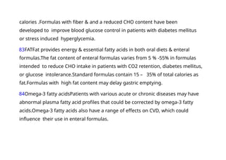 calories .Formulas with fiber & and a reduced CHO content have been
developed to improve blood glucose control in patients with diabetes mellitus
or stress induced hyperglycemia.
83FATFat provides energy & essential fatty acids in both oral diets & enteral
formulas.The fat content of enteral formulas varies from 5 % -55% in formulas
intended to reduce CHO intake in patients with CO2 retention, diabetes mellitus,
or glucose intolerance.Standard formulas contain 15 – 35% of total calories as
fat.Formulas with high fat content may delay gastric emptying.
84Omega-3 fatty acidsPatients with various acute or chronic diseases may have
abnormal plasma fatty acid profiles that could be corrected by omega-3 fatty
acids.Omega-3 fatty acids also have a range of effects on CVD, which could
influence their use in enteral formulas.
 