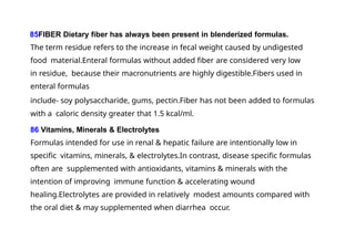 85FIBER Dietary fiber has always been present in blenderized formulas.
The term residue refers to the increase in fecal weight caused by undigested
food material.Enteral formulas without added fiber are considered very low
in residue, because their macronutrients are highly digestible.Fibers used in
enteral formulas
include- soy polysaccharide, gums, pectin.Fiber has not been added to formulas
with a caloric density greater that 1.5 kcal/ml.
86 Vitamins, Minerals & Electrolytes
Formulas intended for use in renal & hepatic failure are intentionally low in
specific vitamins, minerals, & electrolytes.In contrast, disease specific formulas
often are supplemented with antioxidants, vitamins & minerals with the
intention of improving immune function & accelerating wound
healing.Electrolytes are provided in relatively modest amounts compared with
the oral diet & may supplemented when diarrhea occur.
 