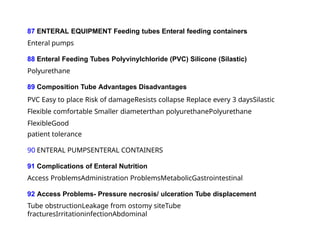 87 ENTERAL EQUIPMENT Feeding tubes Enteral feeding containers
Enteral pumps
88 Enteral Feeding Tubes Polyvinylchloride (PVC) Silicone (Silastic)
Polyurethane
89 Composition Tube Advantages Disadvantages
PVC Easy to place Risk of damageResists collapse Replace every 3 daysSilastic
Flexible comfortable Smaller diameterthan polyurethanePolyurethane
FlexibleGood
patient tolerance
90 ENTERAL PUMPSENTERAL CONTAINERS
91 Complications of Enteral Nutrition
Access ProblemsAdministration ProblemsMetabolicGastrointestinal
92 Access Problems- Pressure necrosis/ ulceration Tube displacement
Tube obstructionLeakage from ostomy siteTube
fracturesIrritationinfectionAbdominal
 