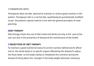 3 THERAPEUTIC DIETS
Therapeutic diets are diet planned to maintain or restore good nutrition in the
patient. Therapeutic diet is a normal diet, qualitatively & quantitatively modified
as per the patient's special need & in line with the general principles of meal
planning.
4DIET THERAPY
Diet therapy means the use of diet ( food and drink) not only in the care of the
sick, but also in the prevention of disease & the maintenance of the health.
5 OBJECTIVES OF DIET THERAPY
To maintain a good nutritional status.To correct nutrition deficienciesTo afford
rest to the whole body or to specific organs affected by the disease.To adjust
the food intake to the body‘s ability to metabolize the nutrients during the
disease.To bring about the changes in the body weight whenever necessary.
 
