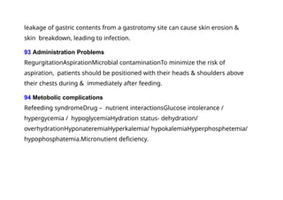 leakage of gastric contents from a gastrotomy site can cause skin erosion &
skin breakdown, leading to infection.
93 Administration Problems
RegurgitationAspirationMicrobial contaminationTo minimize the risk of
aspiration, patients should be positioned with their heads & shoulders above
their chests during & immediately after feeding.
94 Metobolic complications
Refeeding syndromeDrug – nutrient interactionsGlucose intolerance /
hypergycemia / hypoglycemiaHydration status- dehydration/
overhydrationHyponateremiaHyperkalemia/ hypokalemiaHyperphosphetemia/
hypophosphatemia.Micronutient deficiency.
 