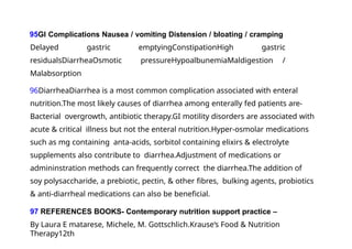95GI Complications Nausea / vomiting Distension / bloating / cramping
Delayed gastric emptyingConstipationHigh gastric
residualsDiarrheaOsmotic pressureHypoalbunemiaMaldigestion /
Malabsorption
96DiarrheaDiarrhea is a most common complication associated with enteral
nutrition.The most likely causes of diarrhea among enterally fed patients are-
Bacterial overgrowth, antibiotic therapy.GI motility disorders are associated with
acute & critical illness but not the enteral nutrition.Hyper-osmolar medications
such as mg containing anta-acids, sorbitol containing elixirs & electrolyte
supplements also contribute to diarrhea.Adjustment of medications or
admininstration methods can frequently correct the diarrhea.The addition of
soy polysaccharide, a prebiotic, pectin, & other fibres, bulking agents, probiotics
& anti-diarrheal medications can also be beneficial.
97 REFERENCES BOOKS- Contemporary nutrition support practice –
By Laura E matarese, Michele, M. Gottschlich.Krause‘s Food & Nutrition
Therapy12th
 