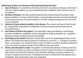 Following principles are important while planning therapeutic diets
1. Type of disease: It is essential to determine the diet in accordance to disease, otherwise it
may have adverse effects e.g., low carbohydrate diet in diabetes, fibrous food in case of
constipation.
2. Duration of disease: The diet should be planned after determining the duration of the
disease whether it is long or short duration. In long duration diseases, the planning should
not be always be same to avoid monotony in the diet. Making changes from time to time
is very important
3. Selection of food products suitable to the disease: The amount and type of food should
be changed after analyzing the modification required in food products which aims at
curing the disease.
4. Case history of food of the patient: The food habits, liking and disliking, meal timings,
economic conditions, availability a food, knowledge of cooking methods, etc., should be
obtained and diet should be planned accordingly.
5. Psychology of the patient: Diet plans should take care of the psychological factors of the
patient. His whole personality should be considered as one unit, i.e., emotional, economic
status, social status, etc, should be kept in mind. The diet of a patient should be planned in
such a way that the patient should not feel different from the others.
6. Variety and attraction in meals: The patient is normally disturbed by his disease and if he
is given the same diet every day, he will lose interest in food. Therefore, it is important to
add variety to the diet of the patient. Food should be attractive, properly cooked, and
served in congenial environment. A well planned meal is fruitful only if the patients eat it
completely. Taste of the food is also very important.
 