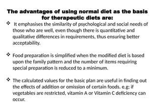The advantages of using normal diet as the basis
for therapeutic diets are:
 It emphasises the similarity of psychological and social needs of
those who are well, even though there is quantitative and
qualitative differences in requirements, thus ensuring better
acceptability.
 Food preparation is simplified when the modified diet is based
upon the family pattern and the number of items requiring
special preparation is reduced to a minimum.
 The calculated values for the basic plan are useful in finding out
the effects of addition or omission of certain foods. e.g; if
vegetables are restricted, vitamin A or Vitamin C deficiency can
occur.
 