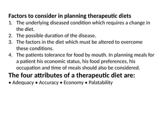 Factors to consider in planning therapeutic diets
1. The underlying diseased condition which requires a change in
the diet.
2. The possible duration of the disease.
3. The factors in the diet which must be altered to overcome
these conditions.
4. The patients tolerance for food by mouth. In planning meals for
a patient his economic status, his food preferences, his
occupation and time of meals should also be considered.
The four attributes of a therapeutic diet are:
• Adequacy • Accuracy • Economy • Palatability
 