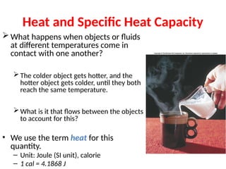 Heat and Specific Heat Capacity
 What happens when objects or fluids
at different temperatures come in
contact with one another?
The colder object gets hotter, and the
hotter object gets colder, until they both
reach the same temperature.
What is it that flows between the objects
to account for this?
• We use the term heat for this
quantity.
– Unit: Joule (SI unit), calorie
– 1 cal = 4.1868 J
 