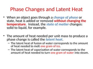 • When an object goes through a change of phase or
state, heat is added or removed without changing the
temperature. Instead, the state of matter changes:
solid to liquid, for example.
• The amount of heat needed per unit mass to produce a
phase change is called the latent heat.
– The latent heat of fusion of water corresponds to the amount
of heat needed to melt one gram of ice.
– The latent heat of vaporization of water corresponds to the
amount of heat needed to turn one gram of water into steam.
Phase Changes and Latent Heat
 