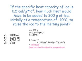 If the specific heat capacity of ice is
0.5 cal/gC°, how much heat would
have to be added to 200 g of ice,
initially at a temperature of -10°C, to
raise the ice to the melting point?
a) 1,000 cal
b) 2,000 cal
c) 4,000 cal
d) 0 cal
m = 200 g
c = 0.5 cal/gC°
T = -10°C
Q = mcT
= (200 g)(0.5 cal/gC°)(10°C)
= 1,000 cal
(heat required to raise the temperature)
 