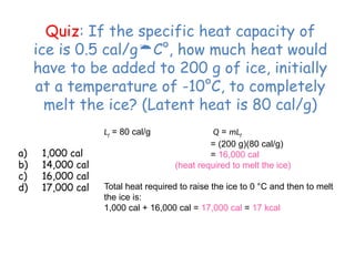 Quiz: If the specific heat capacity of
ice is 0.5 cal/gC°, how much heat would
have to be added to 200 g of ice, initially
at a temperature of -10°C, to completely
melt the ice? (Latent heat is 80 cal/g)
a) 1,000 cal
b) 14,000 cal
c) 16,000 cal
d) 17,000 cal
Lf = 80 cal/g Q = mLf
= (200 g)(80 cal/g)
= 16,000 cal
(heat required to melt the ice)
Total heat required to raise the ice to 0 °C and then to melt
the ice is:
1,000 cal + 16,000 cal = 17,000 cal = 17 kcal
 