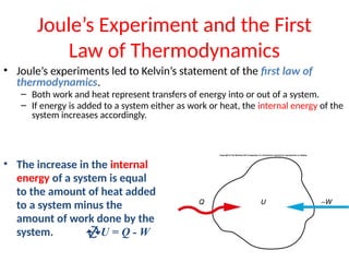 Joule’s Experiment and the First
Law of Thermodynamics
• Joule’s experiments led to Kelvin’s statement of the first law of
thermodynamics.
– Both work and heat represent transfers of energy into or out of a system.
– If energy is added to a system either as work or heat, the internal energy of the
system increases accordingly.
• The increase in the internal
energy of a system is equal
to the amount of heat added
to a system minus the
amount of work done by the
system. U = Q - W
 