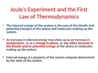 Joule’s Experiment and the First
Law of Thermodynamics
• The internal energy of the system is the sum of the kinetic and
potential energies of the atoms and molecules making up the
system.
• An increase in internal energy may show up as an increase in
temperature, or as a change in phase, or any other increase in
the kinetic and/or potential energy of the atoms or molecules
making up the system.
• Internal energy is a property of the system uniquely determined
by the state of the system.
 