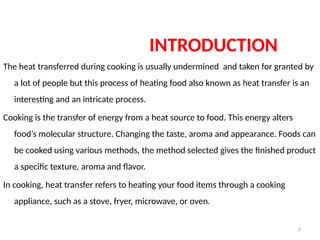 2
INTRODUCTION
The heat transferred during cooking is usually undermined and taken for granted by
a lot of people but this process of heating food also known as heat transfer is an
interesting and an intricate process.
Cooking is the transfer of energy from a heat source to food. This energy alters
food’s molecular structure. Changing the taste, aroma and appearance. Foods can
be cooked using various methods, the method selected gives the finished product
a specific texture, aroma and flavor.
In cooking, heat transfer refers to heating your food items through a cooking
appliance, such as a stove, fryer, microwave, or oven.
 