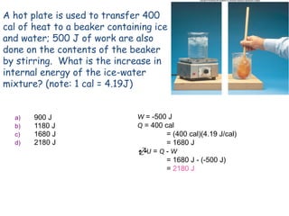 A hot plate is used to transfer 400
cal of heat to a beaker containing ice
and water; 500 J of work are also
done on the contents of the beaker
by stirring. What is the increase in
internal energy of the ice-water
mixture? (note: 1 cal = 4.19J)
a) 900 J
b) 1180 J
c) 1680 J
d) 2180 J
W = -500 J
Q = 400 cal
= (400 cal)(4.19 J/cal)
= 1680 J
U = Q - W
= 1680 J - (-500 J)
= 2180 J
 