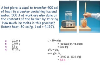 A hot plate is used to transfer 400 cal
of heat to a beaker containing ice and
water; 500 J of work are also done on
the contents of the beaker by stirring.
How much ice melts in this process?
(latent heat: 80 cal/g. 1 cal = 4.19J).
a) 0.037 g
b) 0.154 g
c) 6.5 g
d) 27.25 g
Lf = 80 cal/g
= (80 cal/g)(4.19 J/cal)
= 335 J/g
U = mLf
m = U / Lf
= (2180 J) / (335 J/g)
= 6.5 g
 