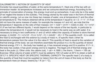 CALORIMETRY I: NOTION OF QUANTITY OF HEAT
Consider two equal quantities of water, at the same temperature t1. Heat one of the two with an
immersion heater: its temperature increases and we consume electrical energy. According to the
principle of conservation of energy, this energy must end up somewhere, it can only be in the water
(if we neglect the losses to the outside). This energy stored by the water was in the form of thermal
or calorific energy. Let us now mix these two masses of water, one at temperature t1 and the other
at temperature t2. The mixture obtained will be at the temperature t' equal to: or: t 2 - t' = t' - t1 If we
did not have the same masses of water, for example the masses m1 and m2, we note that the
temperature t' depends on the ratio of their masses: (m1 + m2)t' = (m1t1 + m2t2) m 2(t2 - t') = m1(t' -
t1) If we had two different liquids, t' would depend on the nature of the two liquids, in particular to
obtain the temperature t2, it would not be necessary to heat in the same way as with water. It is
necessary to bring in two coefficients c1 and c2 which reflect the capacity of bodies to store thermal
energy: m 2c2(t2 - t') = m1c1(t' - t1) m 1c1(t' - t1) + m2c2(t ' - t2) = 0 The quantity mc(tf - ti) is called
the heat Q exchanged with the exterior by a body of mass m, of specific heat c when its
temperature passes from the value ti to the value tf. This quantity of heat is equal to the variation of
thermal energy of the body: we can therefore assimilate the product m.c.t to the quantity of stored
thermal energy. If tf > ti , the body has heated up, it has received energy and Q is positive. If t f < ti ,
the body has cooled, it has given energy and Q is negative. The legal unit of thermal energy and
heat is the joule (J). Other units: the calorie (cal), 1 cal = 4.1868 J; the therm, 1 therm = 106 cal.
Exercise: What volume of water at 60°C must be added to 100 l of water at 20°C to obtain a bath at
35°C? II: SPECIFIC HEAT OR SPECIFIC THERMAL CAPACITY The specific heat C of a body is
the quantity of heat that must be supplied (or taken) from the unit of mass of this body so that its
temperature rises (or drops). lowers) by 1 K (or 1 °C).
 