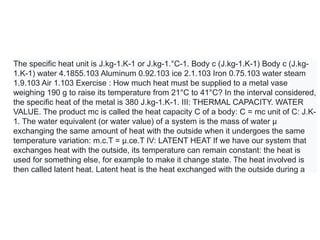 The specific heat unit is J.kg-1.K-1 or J.kg-1.°C-1. Body c (J.kg-1.K-1) Body c (J.kg-
1.K-1) water 4.1855.103 Aluminum 0.92.103 ice 2.1.103 Iron 0.75.103 water steam
1.9.103 Air 1.103 Exercise : How much heat must be supplied to a metal vase
weighing 190 g to raise its temperature from 21°C to 41°C? In the interval considered,
the specific heat of the metal is 380 J.kg-1.K-1. III: THERMAL CAPACITY. WATER
VALUE. The product mc is called the heat capacity C of a body: C = mc unit of C: J.K-
1. The water equivalent (or water value) of a system is the mass of water µ
exchanging the same amount of heat with the outside when it undergoes the same
temperature variation: m.c.T = µ.ce.T IV: LATENT HEAT If we have our system that
exchanges heat with the outside, its temperature can remain constant: the heat is
used for something else, for example to make it change state. The heat involved is
then called latent heat. Latent heat is the heat exchanged with the outside during a
 