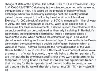 change of state of the system. It is noted L. Q = m.L L is expressed in J.kg-
1. V: CALORIMETRY Calorimetry is the science concerned with measuring
the quantities of heat. It is based on the principle of equality of heat
exchange: when two bodies only exchange heat, the quantity of heat
gained by one is equal to that lost by the other (in absolute value).
Exercise: A 1000 g block of aluminum at 80°C is immersed in 1 liter of water
at 20°C. The final temperature is 30.4°C. What is the specific heat of
aluminum? For these measurements, a device is used: the calorimeter. It is
an enclosure that can be considered as thermally insulating. In Berthelot's
calorimeter, the experiment is carried out inside a container called a
calorimetric vessel which contains the calorimetric liquid. This vase is
placed in an insulating enclosure. A second type of calorimeter is the Dewar
calorimeter: the container has a double wall of glass, between which a
vacuum is made. Thermos bottles are the home application of the vase
Dewar. Method of mixtures: Into a Berthelot calorimeter, of water value
µ, a mass m of water is poured, the whole being at the temperature Ti.
We then put the body whose specific heat c' we want to determine, its
temperature being Ti' and its mass m'. We wait for equilibrium to occur,
that is to say for the temperatures of the two bodies to be equal: we
will denote it by Tf. We will therefore have: - m'.c'(Tf - Ti') = (m + µ)ce(Tf -
Ti)
 