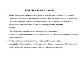 HEAT TRANSFER MECHANISMS
• Heat is the form of energy that can be transferred from one system to another as a result of
temperature difference. A thermodynamic analysis is concerned with the amount of heat transfer
as a system undergoes a process from one equilibrium state to another. The science that
deals with the determination of the rates of such energy transfers is the heat
transfer.
• The transfer of energy as heat is always from the higher-temperature
medium to the lower-temperature one, and heat transfer stops when the two mediums reach the
same temperature.
• Heat can be transferred in three different modes: conduction, convection,
and radiation. All modes of heat transfer require the existence of temperature difference, and all
modes are from the high-temperature medium to a lower-temperature one.
 