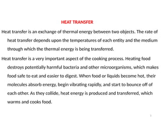 3
HEAT TRANSFER
Heat transfer is an exchange of thermal energy between two objects. The rate of
heat transfer depends upon the temperatures of each entity and the medium
through which the thermal energy is being transferred.
Heat transfer is a very important aspect of the cooking process. Heating food
destroys potentially harmful bacteria and other microorganisms, which makes
food safe to eat and easier to digest. When food or liquids become hot, their
molecules absorb energy, begin vibrating rapidly, and start to bounce off of
each other. As they collide, heat energy is produced and transferred, which
warms and cooks food.
 