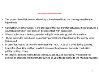 31
HEAT TRANSFER BY CONDUCTION DURING COOKING
• The process by which heat or electricity is transferred from the cooking vessel to the
ingredients
• Conduction, in other words, is the process of thermal transfer between a hot object and a
neutral object when they come in direct contact with each other.
• When a substance is heated, particles will gain more energy, and vibrate more.
• These molecules then bump into nearby particles and this allows for the energy to be
transferred.
• In order for food to be in uniform contact with heat, fat or oil is used during cooking.
• Examples of cooking method in which means of heat transfer is mainly conduction:
grilling, boiling, frying
• It’s ideal for cooking methods like searing, sautéing, and pan-frying, which help you
achieve an aromatic and flavorful browning on your foods thanks to the Maillard reaction.
 